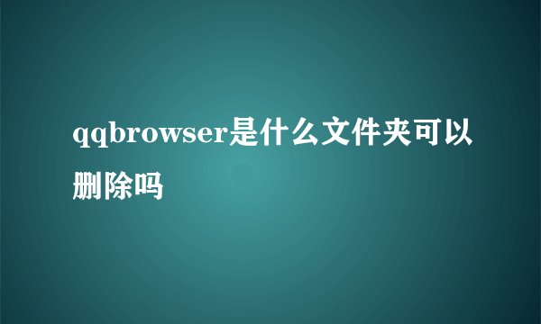 qqbrowser是什么文件夹可以删除吗