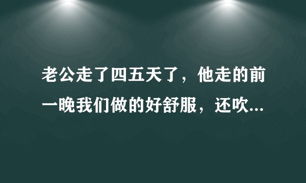 老公走了四五天了，他走的前一晚我们做的好舒服，还吹了，以后就上瘾了，可是老公还是不回来啊，我又好...