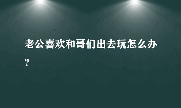 老公喜欢和哥们出去玩怎么办？