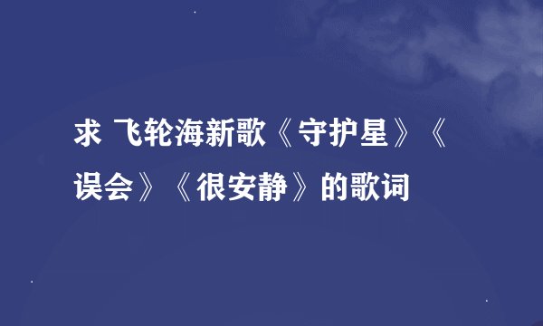 求 飞轮海新歌《守护星》《误会》《很安静》的歌词