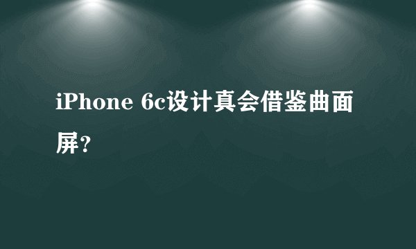 iPhone 6c设计真会借鉴曲面屏？
