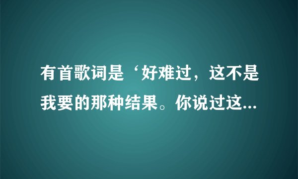 有首歌词是‘好难过，这不是我要的那种结果。你说过这辈子你都不会离开我。’谁知道歌名？