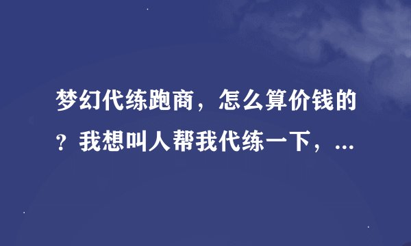 梦幻代练跑商，怎么算价钱的？我想叫人帮我代练一下，怕被人骗了，所以，问问，就答复，谢谢。