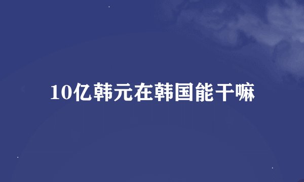 10亿韩元在韩国能干嘛