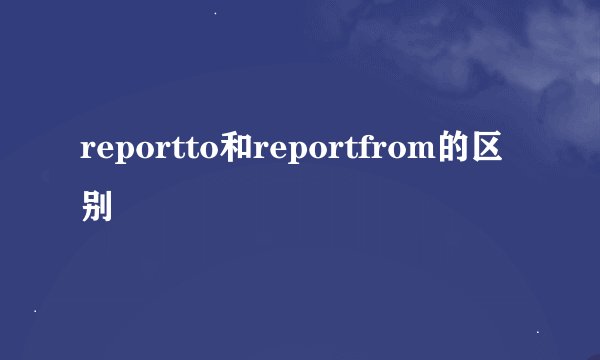 reportto和reportfrom的区别