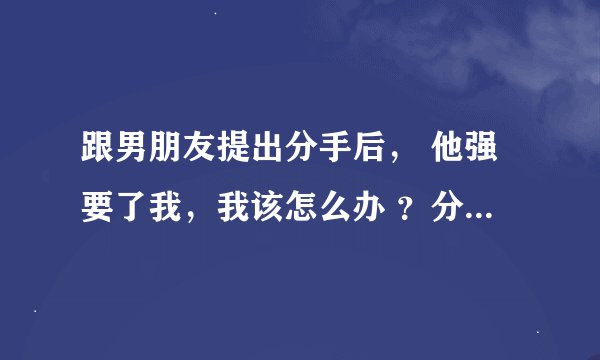 跟男朋友提出分手后， 他强要了我，我该怎么办 ？分手还是和他在一起？（我是第一次，他说怕我和他分
