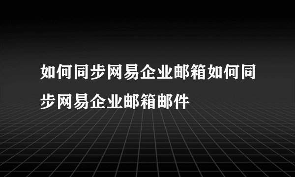 如何同步网易企业邮箱如何同步网易企业邮箱邮件