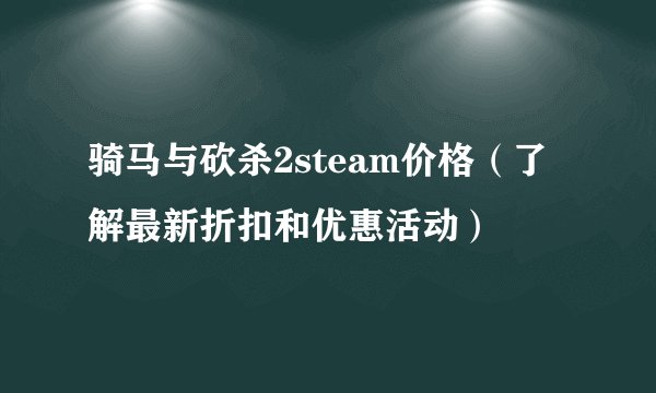 骑马与砍杀2steam价格（了解最新折扣和优惠活动）