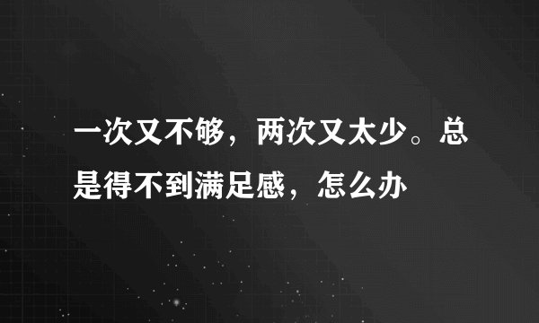 一次又不够，两次又太少。总是得不到满足感，怎么办
