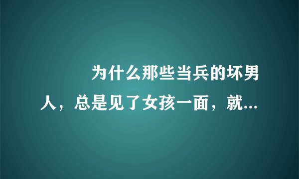 💝💅❣为什么那些当兵的坏男人，总是见了女孩一面，就主动跟女孩搭讪，主动亲人家