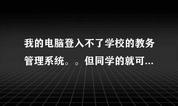 我的电脑登入不了学校的教务管理系统。。但同学的就可以登入。这是什么原因？？？急啊 我是湖南工程学院的