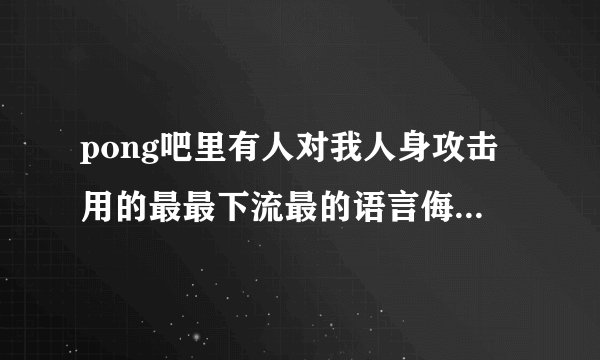pong吧里有人对我人身攻击用的最最下流最的语言侮辱我，请求帮助。
