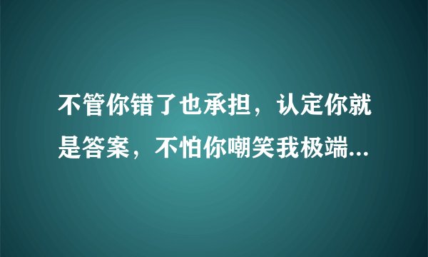 不管你错了也承担，认定你就是答案，不怕你嘲笑我极端。 是什么歌的歌词？