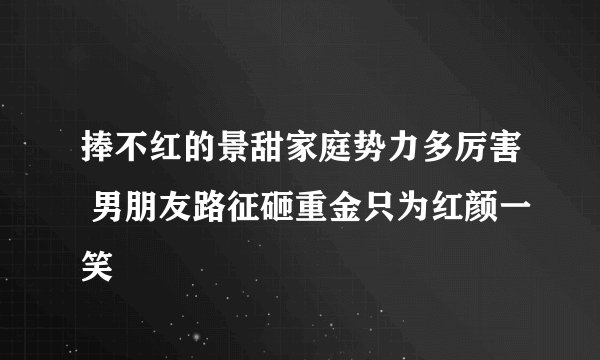 捧不红的景甜家庭势力多厉害 男朋友路征砸重金只为红颜一笑