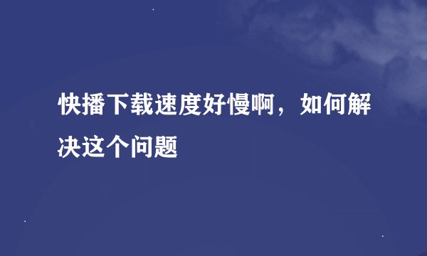 快播下载速度好慢啊，如何解决这个问题