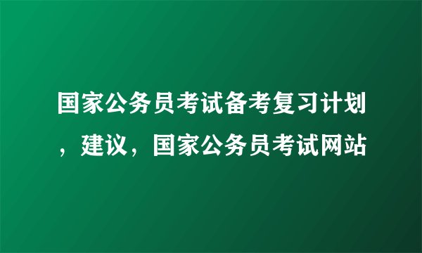 国家公务员考试备考复习计划，建议，国家公务员考试网站