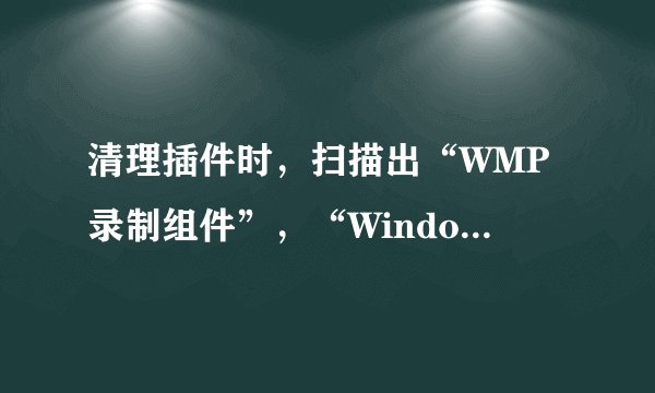 清理插件时，扫描出“WMP录制组件”，“Windows升级v5控件”，要不要清理？请教大侠咯……