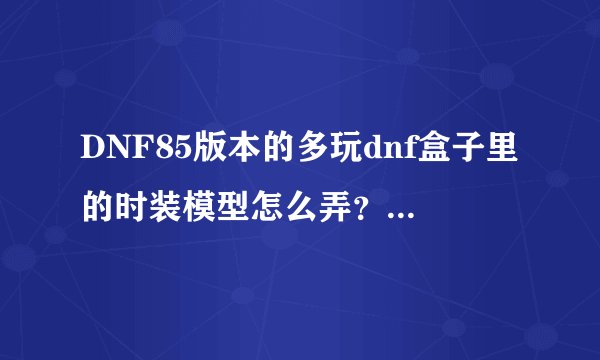 DNF85版本的多玩dnf盒子里的时装模型怎么弄？我登上了游戏，然后我又点盒子里的模型并下载，下载完了之...