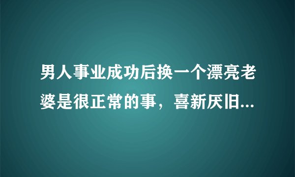 男人事业成功后换一个漂亮老婆是很正常的事，喜新厌旧是很正常行为。创新才能进步。很多人为何要反对？