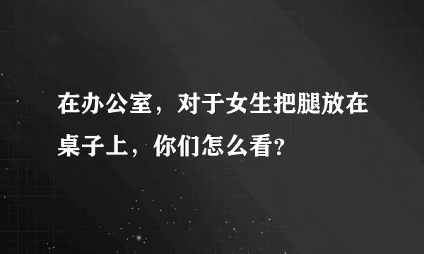 在办公室，对于女生把腿放在桌子上，你们怎么看？