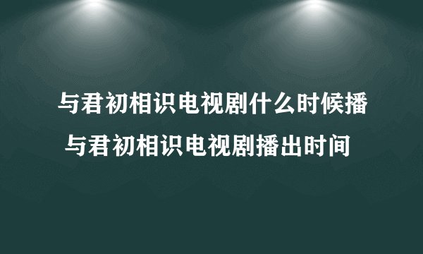 与君初相识电视剧什么时候播 与君初相识电视剧播出时间
