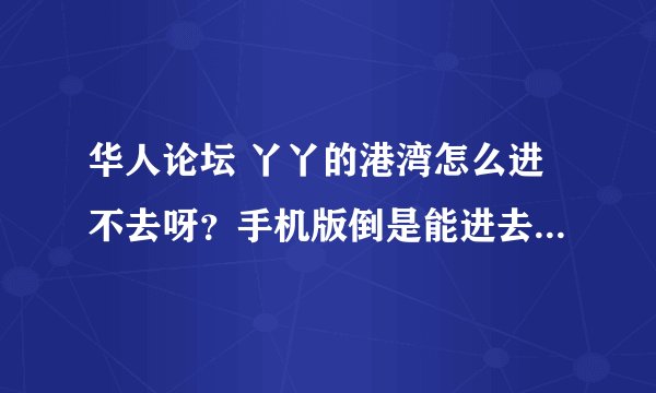 华人论坛 丫丫的港湾怎么进不去呀？手机版倒是能进去，就是网页一直打不开。