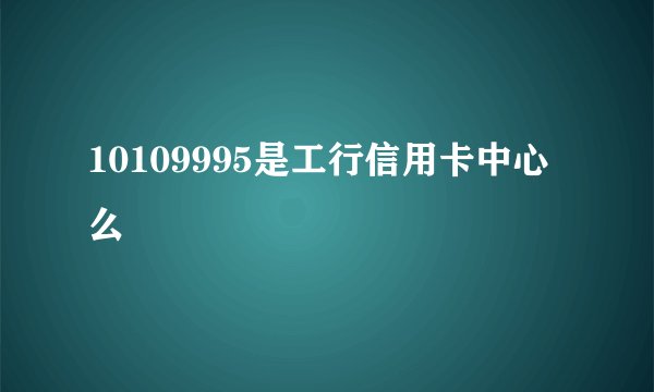 10109995是工行信用卡中心么
