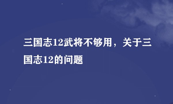 三国志12武将不够用，关于三国志12的问题