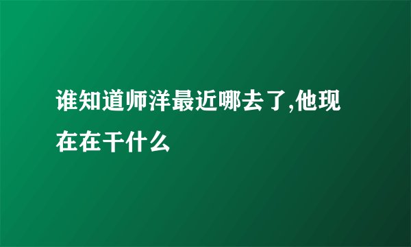 谁知道师洋最近哪去了,他现在在干什么