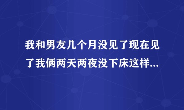 我和男友几个月没见了现在见了我俩两天两夜没下床这样对身体好吗