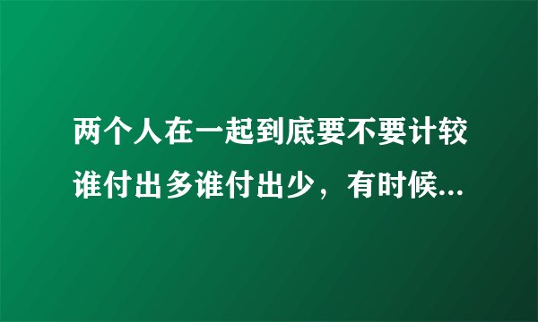两个人在一起到底要不要计较谁付出多谁付出少，有时候会突然觉得我在乎他多一些他在乎我少一些？