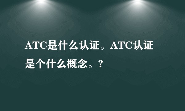 ATC是什么认证。ATC认证是个什么概念。?