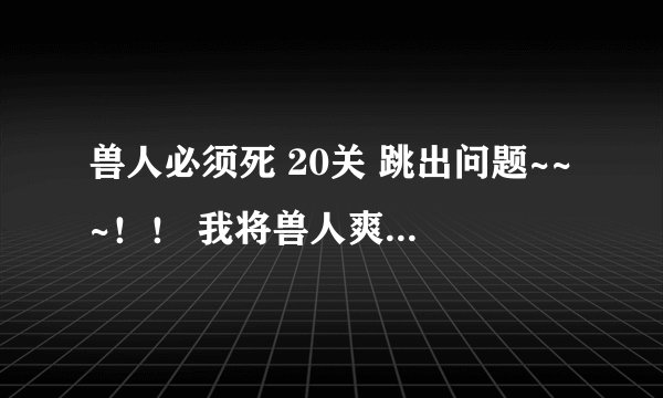 兽人必须死 20关 跳出问题~~~！！ 我将兽人爽歪歪放到根目录了 为什么还说我没放到根目录呢~~！！