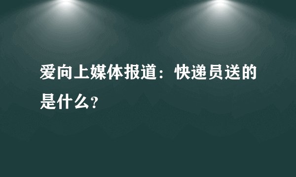 爱向上媒体报道：快递员送的是什么？