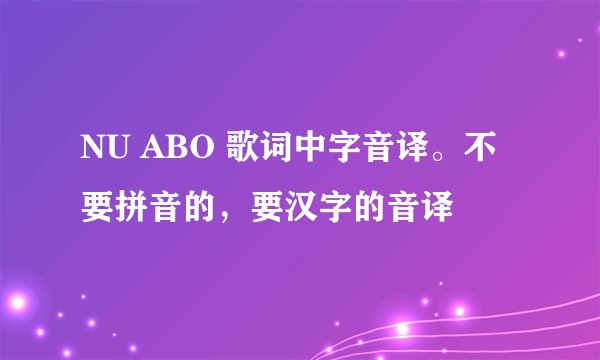 NU ABO 歌词中字音译。不要拼音的，要汉字的音译
