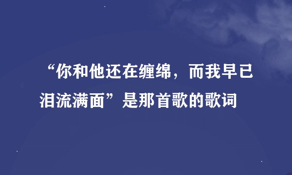 “你和他还在缠绵，而我早已泪流满面”是那首歌的歌词