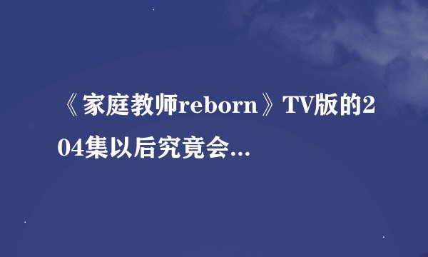 《家庭教师reborn》TV版的204集以后究竟会不会出了？恳求最官方的答案，要证据！很可惜，舍不得。