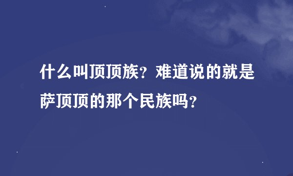 什么叫顶顶族？难道说的就是萨顶顶的那个民族吗？