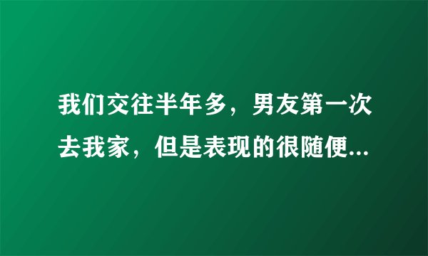 我们交往半年多，男友第一次去我家，但是表现的很随便，我爸妈很反感，我现在也不知道他是什么样的人了？