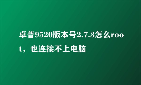 卓普9520版本号2.7.3怎么root，也连接不上电脑