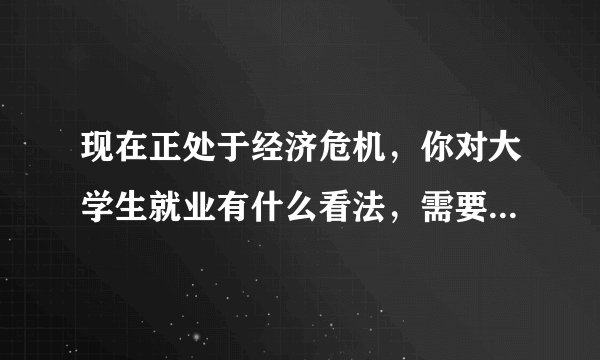 现在正处于经济危机，你对大学生就业有什么看法，需要3000字，别多也别少了