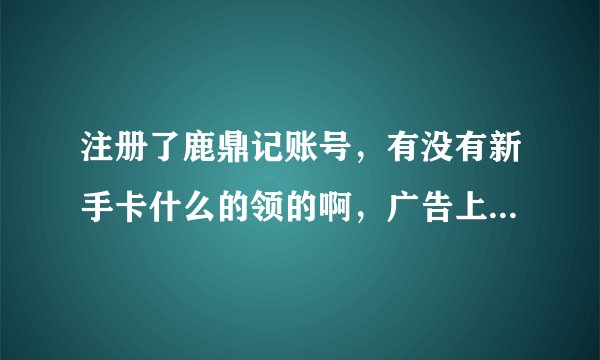 注册了鹿鼎记账号，有没有新手卡什么的领的啊，广告上说送500多的东西哪里领啊