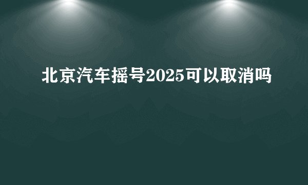 北京汽车摇号2025可以取消吗