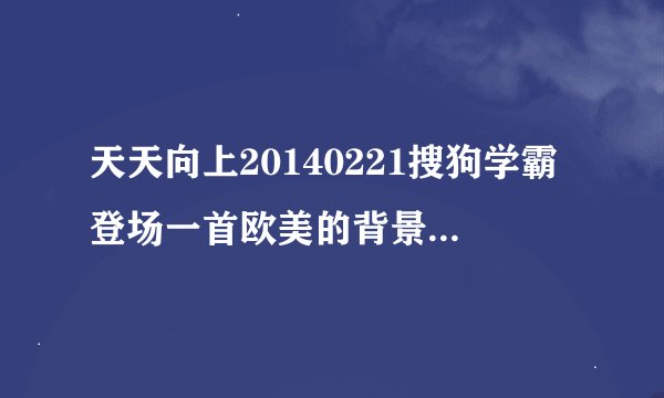 天天向上20140221搜狗学霸登场一首欧美的背景音乐叫什么名字？