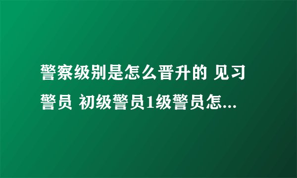 警察级别是怎么晋升的 见习警员 初级警员1级警员怎么晋升？