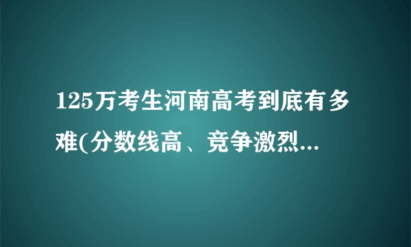 125万考生河南高考到底有多难(分数线高、竞争激烈、考题变化大)