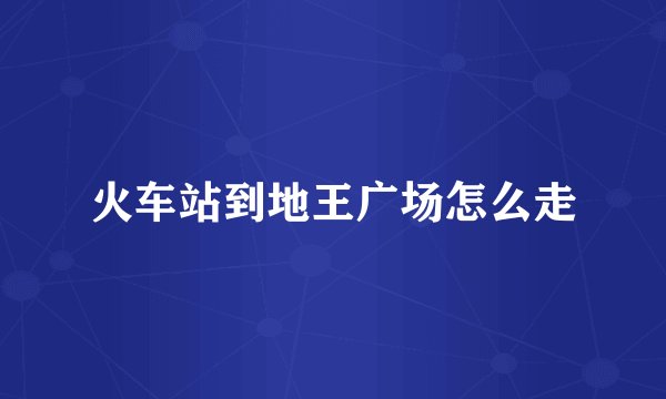 火车站到地王广场怎么走