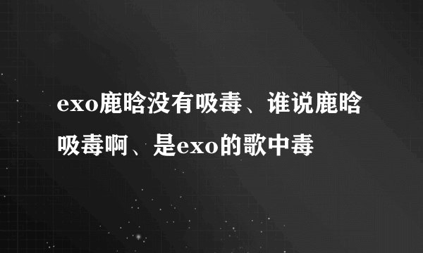 exo鹿晗没有吸毒、谁说鹿晗吸毒啊、是exo的歌中毒