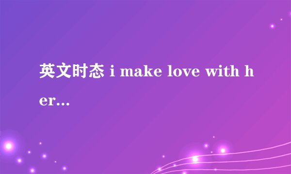 英文时态 i make love with her 翻译。。。。。要翻译的精准，谢啦