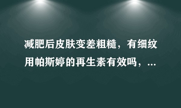 减肥后皮肤变差粗糙，有细纹用帕斯婷的再生素有效吗，哪位用过，可以帮忙解答一下啊